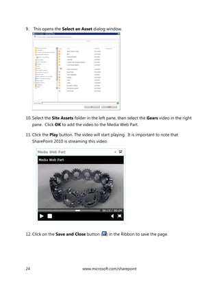 24 www.microsoft.com/sharepoint
9. This opens the Select an Asset dialog window.
10. Select the Site Assets folder in the left pane, then select the Gears video in the right
pane. Click OK to add the video to the Media Web Part.
11. Click the Play button. The video will start playing. It is important to note that
SharePoint 2010 is streaming this video.
12. Click on the Save and Close button ( ) in the Ribbon to save the page.
 