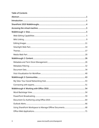 3 www.microsoft.com/sharepoint
Table of Contents
Abstract................................................................................................................................................1
Introduction........................................................................................................................................1
SharePoint 2010 Walkthroughs.....................................................................................................4
Accessing the virtual machine .......................................................................................................5
Walkthrough 1: Sites ........................................................................................................................5
Web Editing Capabilities ........................................................................................................................ 5
Wiki Linking................................................................................................................................................. 9
Editing Images .........................................................................................................................................11
Silverlight Web Part................................................................................................................................14
Themes........................................................................................................................................................17
Media Web Part.......................................................................................................................................20
Walkthrough 2: Content............................................................................................................... 26
Metadata and Term Store Management........................................................................................26
Metadata Filtering ..................................................................................................................................32
Document Sets.........................................................................................................................................34
Visio Visualization for Workflow........................................................................................................40
Walkthrough 3: Communities..................................................................................................... 43
My Sites: Your Social Networking Hub ...........................................................................................43
Connecting with experts.......................................................................................................................51
Walkthrough 4: Working with Office 2010.............................................................................. 54
Word Backstage View............................................................................................................................54
PowerPoint Broadcasting.....................................................................................................................59
Document Co-Authoring using Office 2010 .................................................................................64
Outlook Alerts..........................................................................................................................................66
Using SharePoint Workspace to Manage Offline Documents................................................68
Office Web Applications.......................................................................................................................71
 