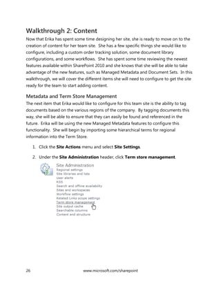 26 www.microsoft.com/sharepoint
Walkthrough 2: Content
Now that Erika has spent some time designing her site, she is ready to move on to the
creation of content for her team site. She has a few specific things she would like to
configure, including a custom order tracking solution, some document library
configurations, and some workflows. She has spent some time reviewing the newest
features available within SharePoint 2010 and she knows that she will be able to take
advantage of the new features, such as Managed Metadata and Document Sets. In this
walkthrough, we will cover the different items she will need to configure to get the site
ready for the team to start adding content.
Metadata and Term Store Management
The next item that Erika would like to configure for this team site is the ability to tag
documents based on the various regions of the company. By tagging documents this
way, she will be able to ensure that they can easily be found and referenced in the
future. Erika will be using the new Managed Metadata features to configure this
functionality. She will begin by importing some hierarchical terms for regional
information into the Term Store.
1. Click the Site Actions menu and select Site Settings.
2. Under the Site Administration header, click Term store management.
 