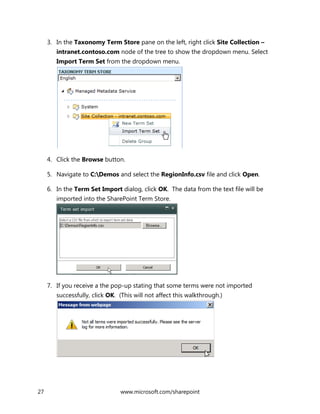 27 www.microsoft.com/sharepoint
3. In the Taxonomy Term Store pane on the left, right click Site Collection –
intranet.contoso.com node of the tree to show the dropdown menu. Select
Import Term Set from the dropdown menu.
4. Click the Browse button.
5. Navigate to C:Demos and select the RegionInfo.csv file and click Open.
6. In the Term Set Import dialog, click OK. The data from the text file will be
imported into the SharePoint Term Store.
7. If you receive a the pop-up stating that some terms were not imported
successfully, click OK. (This will not affect this walkthrough.)
 