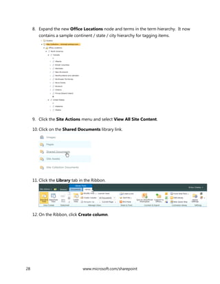 28 www.microsoft.com/sharepoint
8. Expand the new Office Locations node and terms in the term hierarchy. It now
contains a sample continent / state / city hierarchy for tagging items.
9. Click the Site Actions menu and select View All Site Content.
10. Click on the Shared Documents library link.
11. Click the Library tab in the Ribbon.
12. On the Ribbon, click Create column.
 