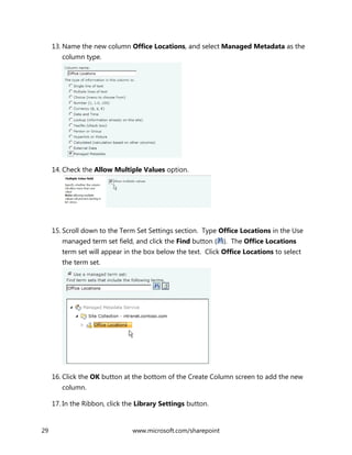 29 www.microsoft.com/sharepoint
13. Name the new column Office Locations, and select Managed Metadata as the
column type.
14. Check the Allow Multiple Values option.
15. Scroll down to the Term Set Settings section. Type Office Locations in the Use
managed term set field, and click the Find button ( ). The Office Locations
term set will appear in the box below the text. Click Office Locations to select
the term set.
16. Click the OK button at the bottom of the Create Column screen to add the new
column.
17. In the Ribbon, click the Library Settings button.
 