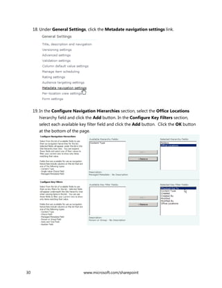 30 www.microsoft.com/sharepoint
18. Under General Settings, click the Metadate navigation settings link.
19. In the Configure Navigation Hierarchies section, select the Office Locations
hierarchy field and click the Add button. In the Configure Key Filters section,
select each available key filter field and click the Add button. Click the OK button
at the bottom of the page.
 