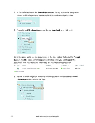 33 www.microsoft.com/sharepoint
1. In the default view of the Shared Documents library, notice the Navigation
Hierarchy Filtering control is now available in the left navigation area.
2. Expand the Office Locations node, locate New York, and click on it.
Scroll the page up to see the documents in the list. Notice that only the Project
budget workbook document appears in the list, since you just tagged this
document with New York and filtered by the New York office location.
3. Return to the Navigation Hierarchy Filtering control and select the Shared
Documents node to clear the filter.
 