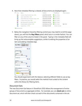34 www.microsoft.com/sharepoint
4. Now that metadata filtering is cleared, all documents are displayed again.
5. Below the navigation hierarchy filtering control (you may need to scroll the page
down), you will find the Key Filters panel, which acts in a similar fashion. You can
filter on any of the columns listed in the panel. Typing in the metadata field will
bring up the autocomplete suggestions, similar to editing the properties of an
item and adding metadata tags.
You should experiment with this feature, selecting different fields to use as key
filters. In practice, you would select the method most suited to the content
within the library for filtering items.
Document Sets
The new Document Set feature in SharePoint 2010 allows the management of entire
groups of documents as aggregate entities. For example, you can check out an entire
document set, which will then check out each of the documents contained in the set.
 