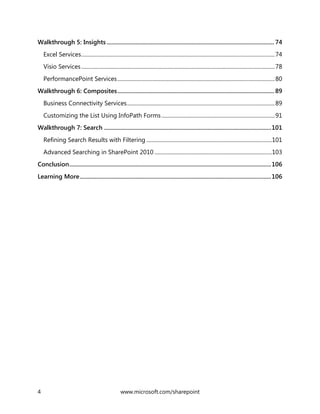 4 www.microsoft.com/sharepoint
Walkthrough 5: Insights ............................................................................................................... 74
Excel Services............................................................................................................................................74
Visio Services............................................................................................................................................78
PerformancePoint Services..................................................................................................................80
Walkthrough 6: Composites........................................................................................................ 89
Business Connectivity Services...........................................................................................................89
Customizing the List Using InfoPath Forms..................................................................................91
Walkthrough 7: Search ...............................................................................................................101
Refining Search Results with Filtering ...........................................................................................101
Advanced Searching in SharePoint 2010 .....................................................................................103
Conclusion......................................................................................................................................106
Learning More...............................................................................................................................106
 