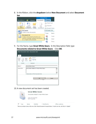 37 www.microsoft.com/sharepoint
8. In the Ribbon, click the dropdown below New Document and select Document
Set.
9. For the Name, type Great White Gears. In the Description field, type
Documents related to Great White Gears. Click OK.
10. A new document set has been created.
 