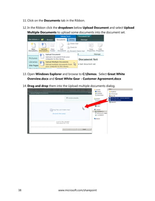 38 www.microsoft.com/sharepoint
11. Click on the Documents tab in the Ribbon.
12. In the Ribbon click the dropdown below Upload Document and select Upload
Multiple Documents to upload some documents into the document set.
13. Open Windows Explorer and browse to C:Demos. Select Great White
Overview.docx and Great White Gear - Customer Agreement.docx
14. Drag and drop them into the Upload multiple documents dialog.
 