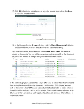 39 www.microsoft.com/sharepoint
15. Click OK to begin the upload process, when the process is complete click Done
to close the upload window.
16. In the Ribbon, click the Browse tab, then click the Shared Documents link in the
breadcrumb to return to the default view of the Documents library.
You have now created a document set named Great White Gears and added a
couple of documents. You can add as many documents as you wish to the document
set, which will operate as a single entity within the document library.
In this walkthrough you have seen how easy it is for Erika to create the different lists and
libraries that her team will be using for project collaboration. With the new features
such as Document Sets and Managed Metadata, Erika has been able to create solutions
that will provide consistency across all documents. These small changes will make a big
difference for her team as they work together to collaborate on many different types of
project documents.
 
