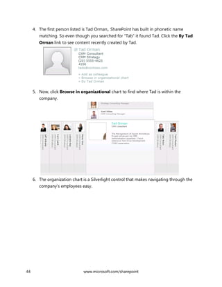 44 www.microsoft.com/sharepoint
4. The first person listed is Tad Orman,. SharePoint has built in phonetic name
matching. So even though you searched for “Tab” it found Tad. Click the By Tad
Orman link to see content recently created by Tad.
5. Now, click Browse in organizational chart to find where Tad is within the
company.
6. The organization chart is a Silverlight control that makes navigating through the
company’s employees easy.
 