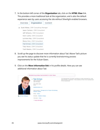 45 www.microsoft.com/sharepoint
7. In the bottom left corner of the Organization tab, click on the HTML View link.
This provides a more traditional look at the organization, and is also the default
experience seen by users accessing the site without Silverlight enabled browsers.
8. Scroll up the page to discover more information about Tad. Above Tad’s picture
you see his status update that he is currently brainstorming process
improvements for the Vulcan Gears.
9. Click on the More information link in his profile details. Here you can see
additional information about Tad.
 