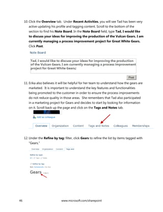 46 www.microsoft.com/sharepoint
10. Click the Overview tab. Under Recent Activities, you will see Tad has been very
active updating his profile and tagging content. Scroll to the bottom of the
section to find his Note Board. In the Note Board field, type Tad, I would like
to discuss your ideas for improving the production of the Vulcan Gears. I am
currently managing a process improvement project for Great White Gears.
Click Post.
11. Erika also believes it will be helpful for her team to understand how the gears are
marketed. It is important to understand the key features and functionalities
being promoted to the customer in order to ensure the process improvements
do not reduce quality in those areas. She remembers that Tad also participated
in a marketing project for Gears and decides to start by looking for information
on it. Scroll back up the page and click on the Tags and Notes tab.
12. Under the Refine by tag: filter, click Gears to refine the list by items tagged with
“Gears.”
 