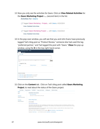 47 www.microsoft.com/sharepoint
13. Now you only see the activities for Gears. Click on View Related Activities for
the Gears Marketing Project -… (second item) in the list.
14. In the pop-over window, you will see that you and John Evans have previously
tagged Tad’s blog post as “Product Review,” someone else had used the tag
“preferred partner,” and Tad tagged the post with “Gears.” Close the pop up
window, using the X in the top right-hand corner.
15. Click on the Content tab. Click on Tad’s blog post called Gears Marketing
Project, to read about the status of the Gears project.
 