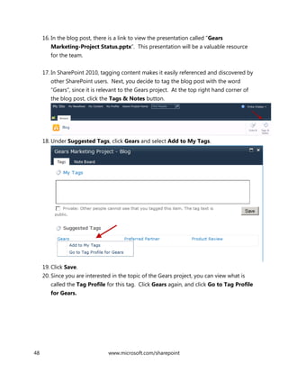 48 www.microsoft.com/sharepoint
16. In the blog post, there is a link to view the presentation called “Gears
Marketing-Project Status.pptx”. This presentation will be a valuable resource
for the team.
17. In SharePoint 2010, tagging content makes it easily referenced and discovered by
other SharePoint users. Next, you decide to tag the blog post with the word
“Gears”, since it is relevant to the Gears project. At the top right hand corner of
the blog post, click the Tags & Notes button.
18. Under Suggested Tags, click Gears and select Add to My Tags.
19. Click Save.
20. Since you are interested in the topic of the Gears project, you can view what is
called the Tag Profile for this tag. Click Gears again, and click Go to Tag Profile
for Gears.
 