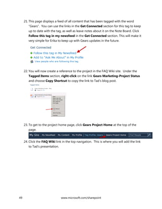 49 www.microsoft.com/sharepoint
21. This page displays a feed of all content that has been tagged with the word
“Gears”. You can use the links in the Get Connected section for this tag to keep
up to date with the tag, as well as leave notes about it on the Note Board. Click
Follow this tag in my newsfeed in the Get Connected section. This will make it
very simple for Erika to keep up with Gears updates in the future.
22. You will now create a reference to the project in the FAQ Wiki site. Under the
Tagged Items section, right-click on the link Gears Marketing-Project Status
and choose Copy Shortcut to copy the link to Tad’s blog post.
23. To get to the project home page, click Gears Project Home at the top of the
page.
24. Click the FAQ Wiki link in the top navigation. This is where you will add the link
to Tad’s presentation.
 