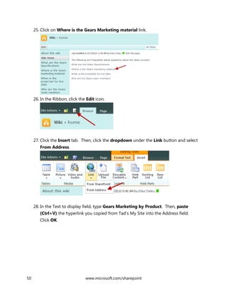 50 www.microsoft.com/sharepoint
25. Click on Where is the Gears Marketing material link.
26. In the Ribbon, click the Edit icon.
27. Click the Insert tab. Then, click the dropdown under the Link button and select
From Address.
28. In the Text to display field, type Gears Marketing by Product. Then, paste
(Ctrl+V) the hyperlink you copied from Tad’s My Site into the Address field.
Click OK.
 