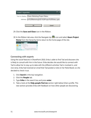 51 www.microsoft.com/sharepoint
29. Click the Save and Close icon in the Ribbon.
30. In the Ribbon tab area, click the Navigate Up ( ) icon and select Gears Project
Home from the hierarchy list to return to the home page of the site.
Connecting with experts
Using the social features in SharePoint 2010, Erika is able to find Tad and discovers she
is likely to consult with him in the future. Erika decides she would like to connect with
Tad to allow her to stay up to date with the different activities Tad is involved in, and
vice versa. Erika had received an email that Tad posted a note on her Note Board, so she
decided to check it out.
1. Click Search in the top navigation.
2. Click the People tab.
3. Type Erika in the search box and press enter.
4. Take a look at the Help people find me section right below Erika’s profile. This
new section provides Erika with feedback on how other people are discovering
 