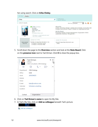 52 www.microsoft.com/sharepoint
her using search. Click on Erika Cheley.
5. Scroll down the page to the Overview section and look at the Note Board. Click
on the presence icon next to Tad Orman. Click X to close the popup box.
6. Click on Tad Orman’s name to open his My Site.
7. In Tad’s My Site, click on Add as colleague beneath Tad’s picture.
 