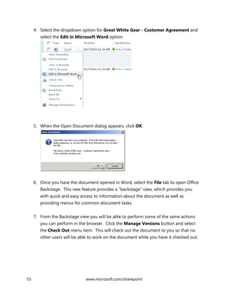 55 www.microsoft.com/sharepoint
4. Select the dropdown option for Great White Gear - Customer Agreement and
select the Edit in Microsoft Word option.
5. When the Open Document dialog appears, click OK.
6. Once you have the document opened in Word, select the File tab to open Office
Backstage. This new feature provides a “backstage” view, which provides you
with quick and easy access to information about the document as well as
providing menus for common document tasks.
7. From the Backstage view you will be able to perform some of the same actions
you can perform in the browser. Click the Manage Versions button and select
the Check Out menu item. This will check out the document to you so that no
other users will be able to work on the document while you have it checked out.
 