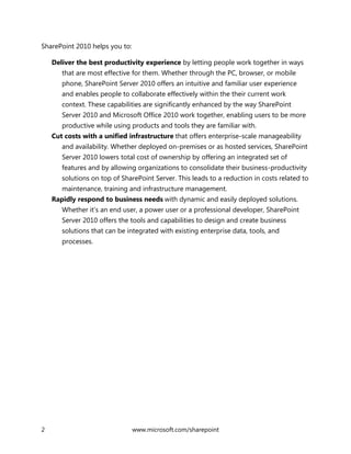 2 www.microsoft.com/sharepoint
SharePoint 2010 helps you to:
Deliver the best productivity experience by letting people work together in ways
that are most effective for them. Whether through the PC, browser, or mobile
phone, SharePoint Server 2010 offers an intuitive and familiar user experience
and enables people to collaborate effectively within the their current work
context. These capabilities are significantly enhanced by the way SharePoint
Server 2010 and Microsoft Office 2010 work together, enabling users to be more
productive while using products and tools they are familiar with.
Cut costs with a unified infrastructure that offers enterprise-scale manageability
and availability. Whether deployed on-premises or as hosted services, SharePoint
Server 2010 lowers total cost of ownership by offering an integrated set of
features and by allowing organizations to consolidate their business-productivity
solutions on top of SharePoint Server. This leads to a reduction in costs related to
maintenance, training and infrastructure management.
Rapidly respond to business needs with dynamic and easily deployed solutions.
Whether it’s an end user, a power user or a professional developer, SharePoint
Server 2010 offers the tools and capabilities to design and create business
solutions that can be integrated with existing enterprise data, tools, and
processes.
 