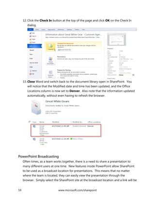59 www.microsoft.com/sharepoint
12. Click the Check In button at the top of the page and click OK on the Check In
dialog.
13. Close Word and switch back to the document library open in SharePoint. You
will notice that the Modified date and time has been updated, and the Office
Locations column is now set to Denver. Also note that the information updated
automatically, without even having to refresh the browser.
PowerPoint Broadcasting
Often times, as a team works together, there is a need to share a presentation to
many different users at one time. New features inside PowerPoint allow SharePoint
to be used as a broadcast location for presentations. This means that no matter
where the team is located, they can easily view the presentation through the
browser. Simply select the SharePoint site at the broadcast location and a link will be
 