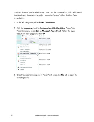 60 www.microsoft.com/sharepoint
provided that can be shared with users to access the presentation. Erika will use this
functionality to share with the project team the Contoso’s Most Resilient Gear
presentation.
1. In the left navigation, click Shared Documents
2. Click the dropdown for the Contoso’s Most Resilient Gear PowerPoint
Presentation and select Edit in Microsoft PowerPoint. When the Open
Document dialog appears, click OK
3. Once the presentation opens in PowerPoint, select the File tab to open the
Backstage view.
 