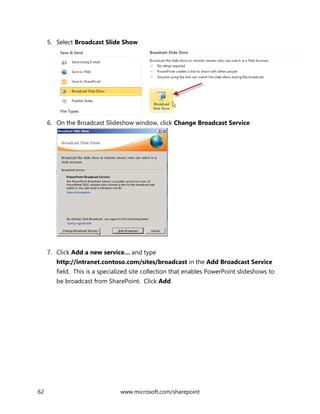62 www.microsoft.com/sharepoint
5. Select Broadcast Slide Show
6. On the Broadcast Slideshow window, click Change Broadcast Service
7. Click Add a new service… and type
http://intranet.contoso.com/sites/broadcast in the Add Broadcast Service
field. This is a specialized site collection that enables PowerPoint slideshows to
be broadcast from SharePoint. Click Add.
 