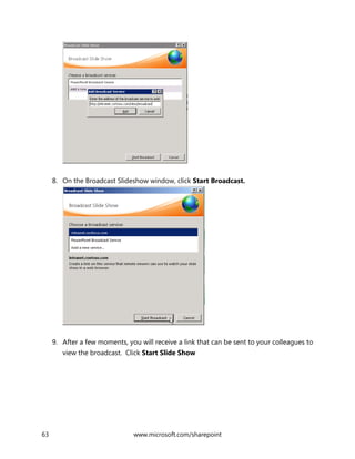 63 www.microsoft.com/sharepoint
8. On the Broadcast Slideshow window, click Start Broadcast.
9. After a few moments, you will receive a link that can be sent to your colleagues to
view the broadcast. Click Start Slide Show
 