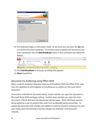 64 www.microsoft.com/sharepoint
10. The slideshow begins in full screen mode. At any time, you can press the Esc key
to end the full screen broadcast. To end the entire broadcast and disconnect any
users connected; click the End Broadcast button in the notification bar below the
Ribbon.
11. Click End Broadcast on the pop-up dialog that appears.
12. Close PowerPoint.
Document Co-Authoring using Office 2010
When using the powerful integration features of SharePoint 2010 and Office 2010, users
have the capability to work together as simultaneous co-authors on the same Word
document.
From within a SharePoint document library, a team member can open the document in
Microsoft Word 2010 and begin editing. Another team member can open the same
document in Word 2010 and simultaneously edit the paper. Word 2010 locks sections
being edited by a user to prevent their work from accidentally being overwritten. To
update the document with changes and additions made by everyone working on it, each
user simply saves the document and the changes are reflected in the document
instantly.
 