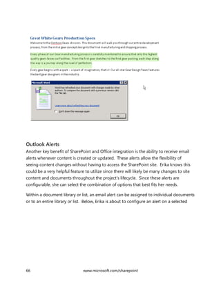 66 www.microsoft.com/sharepoint
Outlook Alerts
Another key benefit of SharePoint and Office integration is the ability to receive email
alerts whenever content is created or updated. These alerts allow the flexibility of
seeing content changes without having to access the SharePoint site. Erika knows this
could be a very helpful feature to utilize since there will likely be many changes to site
content and documents throughout the project’s lifecycle. Since these alerts are
configurable, she can select the combination of options that best fits her needs.
Within a document library or list, an email alert can be assigned to individual documents
or to an entire library or list. Below, Erika is about to configure an alert on a selected
 