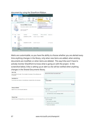 67 www.microsoft.com/sharepoint
document by using the SharePoint Ribbon.
Alerts are customizable, so you have the ability to choose whether you are alerted every
time anything changes in the library, only when new items are added, when existing
documents are modified, or when items are deleted. This way Erika won’t have to
actively monitor SharePoint to know what is going on with the project. In the
screenshot below, Erika is setting up an alert so she will be notified when anything
changes in the Shared Documents library.
 