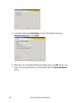 69 www.microsoft.com/sharepoint
5. In the Name field, type Erika Cheley. In the E-Mail Address field, type
erikac@contoso.com. Click Finish.
6. When the Sync to SharePoint Workspace dialog opens, click OK. The sync will
begin. Once all supported items are completed, select the Open Workspace
option.
 