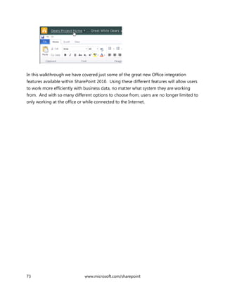 73 www.microsoft.com/sharepoint
In this walkthrough we have covered just some of the great new Office integration
features available within SharePoint 2010. Using these different features will allow users
to work more efficiently with business data, no matter what system they are working
from. And with so many different options to choose from, users are no longer limited to
only working at the office or while connected to the Internet.
 