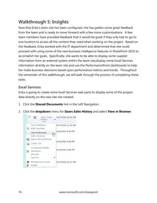 74 www.microsoft.com/sharepoint
Walkthrough 5: Insights
Now that Erika’s team site has been configured, she has gotten some great feedback
from the team and is ready to move forward with a few more customizations. A few
team members have provided feedback that it would be great if they only had to go to
one location to access all the content they need when working on the project. Based on
the feedback, Erika worked with the IT department and determined that she could
proceed with using some of the new business intelligence features in SharePoint 2010 to
accomplish her goals. Specifically, she wants to be able to display some supplier
information from an external system within the team site,display some Excel Services
information directly on the team site and use the PerformancePoint dashboards to help
her make business decisions based upon performance metrics and trends. Throughout
the remainder of this walkthrough, we will walk through the process of completing these
tasks.
Excel Services
Erika is going to create some Excel Services web parts to display some of the project
data directly on the new site she created.
1. Click the Shared Documents link in the Left Navigation.
2. Click the dropdown menu for Gears Sales History and select View in Browser.
 