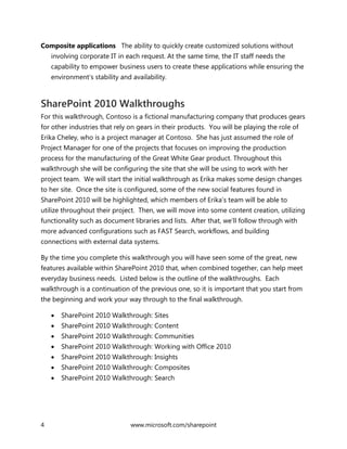 4 www.microsoft.com/sharepoint
Composite applications The ability to quickly create customized solutions without
involving corporate IT in each request. At the same time, the IT staff needs the
capability to empower business users to create these applications while ensuring the
environment’s stability and availability.
SharePoint 2010 Walkthroughs
For this walkthrough, Contoso is a fictional manufacturing company that produces gears
for other industries that rely on gears in their products. You will be playing the role of
Erika Cheley, who is a project manager at Contoso. She has just assumed the role of
Project Manager for one of the projects that focuses on improving the production
process for the manufacturing of the Great White Gear product. Throughout this
walkthrough she will be configuring the site that she will be using to work with her
project team. We will start the initial walkthrough as Erika makes some design changes
to her site. Once the site is configured, some of the new social features found in
SharePoint 2010 will be highlighted, which members of Erika’s team will be able to
utilize throughout their project. Then, we will move into some content creation, utilizing
functionality such as document libraries and lists. After that, we’ll follow through with
more advanced configurations such as FAST Search, workflows, and building
connections with external data systems.
By the time you complete this walkthrough you will have seen some of the great, new
features available within SharePoint 2010 that, when combined together, can help meet
everyday business needs. Listed below is the outline of the walkthroughs. Each
walkthrough is a continuation of the previous one, so it is important that you start from
the beginning and work your way through to the final walkthrough.
 SharePoint 2010 Walkthrough: Sites
 SharePoint 2010 Walkthrough: Content
 SharePoint 2010 Walkthrough: Communities
 SharePoint 2010 Walkthrough: Working with Office 2010
 SharePoint 2010 Walkthrough: Insights
 SharePoint 2010 Walkthrough: Composites
 SharePoint 2010 Walkthrough: Search
 