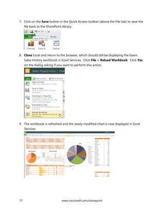 77 www.microsoft.com/sharepoint
7. Click on the Save button in the Quick Access toolbar (above the File tab) to save the
file back to the SharePoint library.
8. Close Excel and return to the browser, which should still be displaying the Gears
Sales History workbook in Excel Services. Click File > Reload Workbook. Click Yes
on the dialog asking if you want to perform this action.
9. The workbook is refreshed and the newly-modified chart is now displayed in Excel
Services.
 