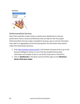 80 www.microsoft.com/sharepoint
database.
PerformancePoint Services
Next, Erika would like to take a look at a performance dashboards to view key
performance metrics, trends and efficiencies that can help her with this project.
PerformancePoint Services makes it possible for business users to see the information
they need in an aggregated environment giving them the information they need to
make informed business decisions.
1. Enter http://intranet.contoso.com/bi in the browser and press Enter to go to the
Business Intelligence Center, an out of the box template that provides
information and samples of how to use the BI components in SharePoint.
2. Click on Dashboards in the Quick Launch and then again on the Adventure
Works 2010 demo folder.
 