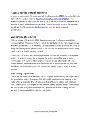 5 www.microsoft.com/sharepoint
Accessing the virtual machine
In order to go throught this guide, you will need to setup the 2010 Information Workder
Demonstration Virtual Machine (http://go.microsoft.com/?linkid=9728417). The
download center has instructions on how to setup the virtual machine. After the virtual
machine is setup, you will use the username ContosoAdministrator and the password,
“pass@word1”. All users in the Contoso domain have the same password,
“pass@word1”.
Walkthrough 1: Sites
With the release of SharePoint 2010, there are many new rich features available for
configuring Sites. These new features include the ability to edit the home page using a
WYSIWYG (“What You See is What You Get”) editor that includes previews, the ability to
easily add Silverlight and Media content to the site, and the ability to quickly and easily
create relational lists for tracking content.
One of Erika’s first tasks will be creating the team site that will be used to manage her
project. By utilizing a team site to manage the project, she will be able to easily
communicate with team members and find relevant project information. She has
several different pieces of information she would like to include on the site, and with
SharePoint 2010, customizing this site to meet her specific projects needs is an easy
process.
Web Editing Capabilities
One of the first tasks that Erika would like to complete is customizing the project team
site to include a project description. This will quickly identify the site purpose to any
visitor of the project site. She will take advantage of the wiki editing built into team
sites. The ribbon is used to present the different editing options. Erika is familiar with
the ribbon from using Microsoft Office 2007 and she will be able to easily use the
formatting options available to add the description.
 