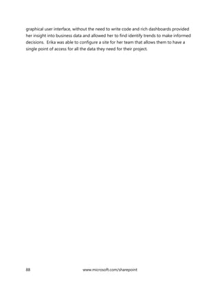 88 www.microsoft.com/sharepoint
graphical user interface, without the need to write code and rich dashboards provided
her insight into business data and allowed her to find identify trends to make informed
decisions. Erika was able to configure a site for her team that allows them to have a
single point of access for all the data they need for their project.
 