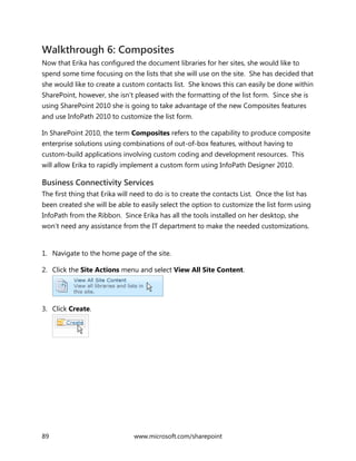 89 www.microsoft.com/sharepoint
Walkthrough 6: Composites
Now that Erika has configured the document libraries for her sites, she would like to
spend some time focusing on the lists that she will use on the site. She has decided that
she would like to create a custom contacts list. She knows this can easily be done within
SharePoint, however, she isn’t pleased with the formatting of the list form. Since she is
using SharePoint 2010 she is going to take advantage of the new Composites features
and use InfoPath 2010 to customize the list form.
In SharePoint 2010, the term Composites refers to the capability to produce composite
enterprise solutions using combinations of out-of-box features, without having to
custom-build applications involving custom coding and development resources. This
will allow Erika to rapidly implement a custom form using InfoPath Designer 2010.
Business Connectivity Services
The first thing that Erika will need to do is to create the contacts List. Once the list has
been created she will be able to easily select the option to customize the list form using
InfoPath from the Ribbon. Since Erika has all the tools installed on her desktop, she
won’t need any assistance from the IT department to make the needed customizations.
1. Navigate to the home page of the site.
2. Click the Site Actions menu and select View All Site Content.
3. Click Create.
 