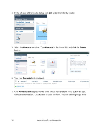 90 www.microsoft.com/sharepoint
4. In the left side of the Create dialog, click List under the Filter By header.
5. Select the Contacts template. Type Contacts in the Name field and click the Create
button.
6. Your new Contacts list is displayed.
7. Click Add new item to preview the form. This is how the form looks out of the box,
without customization. Click Cancel to close the form. You will be designing a more
 