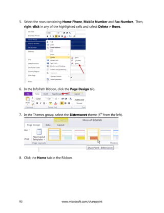 93 www.microsoft.com/sharepoint
5. Select the rows containing Home Phone, Mobile Number and Fax Number. Then,
right-click in any of the highlighted cells and select Delete > Rows.
6. In the InfoPath Ribbon, click the Page Design tab.
7. In the Themes group, select the Bittersweet theme (4th
from the left).
8. Click the Home tab in the Ribbon.
 