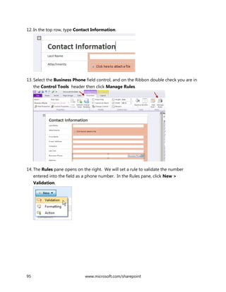 95 www.microsoft.com/sharepoint
12. In the top row, type Contact Information.
13. Select the Business Phone field control, and on the Ribbon double check you are in
the Control Tools header then click Manage Rules.
14. The Rules pane opens on the right. We will set a rule to validate the number
entered into the field as a phone number. In the Rules pane, click New >
Validation.
 