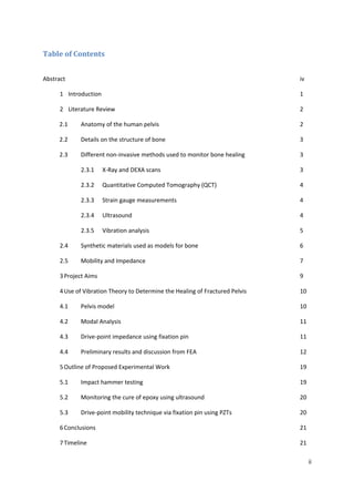 Table of Contents
Abstract iv
1 Introduction 1
2 Literature Review 2
2.1 Anatomy of the human pelvis 2
2.2 Details on the structure of bone 3
2.3 Different non-invasive methods used to monitor bone healing 3
2.3.1 X-Ray and DEXA scans 3
2.3.2 Quantitative Computed Tomography (QCT) 4
2.3.3 Strain gauge measurements 4
2.3.4 Ultrasound 4
2.3.5 Vibration analysis 5
2.4 Synthetic materials used as models for bone 6
2.5 Mobility and Impedance 7
3Project Aims 9
4Use of Vibration Theory to Determine the Healing of Fractured Pelvis 10
4.1 Pelvis model 10
4.2 Modal Analysis 11
4.3 Drive-point impedance using fixation pin 11
4.4 Preliminary results and discussion from FEA 12
5Outline of Proposed Experimental Work 19
5.1 Impact hammer testing 19
5.2 Monitoring the cure of epoxy using ultrasound 20
5.3 Drive-point mobility technique via fixation pin using PZTs 20
6Conclusions 21
7Timeline 21
ii
 