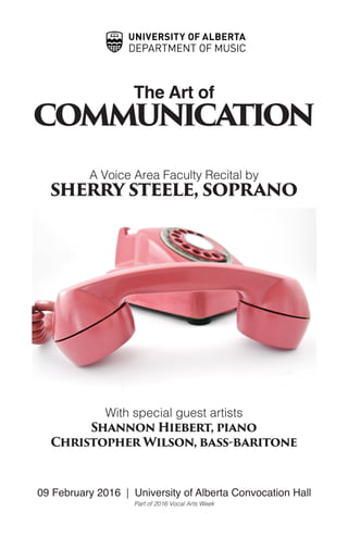 The Art of
communication
A Voice Area Faculty Recital by
sherry steele, soprano
With special guest artists
Shannon Hiebert, piano
Christopher Wilson, bass-baritone
09 February 2016 | University of Alberta Convocation Hall
Part of 2016 Vocal Arts Week
 