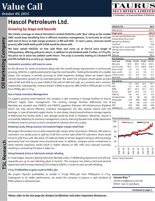 Value Call 
October 09, 2015 
Oil Marketing Company TSL Research 
Hascol Petroleum Ltd. 
Growing by leaps and bounds 
We initiate coverage on Hascol Petroleum Limited (HASCOL) with ‘Buy’ rating as the smaller 
OMC would keep benefiting from i) efficient inventory management, ii) Immunity to circular 
debt and iii) focus on high margin products i.e MS and HSD . In next 5 years, revenues would 
grow by 28% CAGR while profit CAGR would be above 20%.  
We  have  valued  HASCOL  on  free  cash  flows  and  come  up  at  Dec’16  price  target  of  
PKR191/share, offering 30% price return, in addition to 5% dividend yield. Further, in CY15TD, 
the price run in stock has yielded 100% return. The scrip is currently trading at a forward PE 
and PB multiple of 9.1x and 3.5x, respectively.  
Volumetric accretion; still more to come 
As the demand for white oil products along with the overall energy requirements is continuously 
growing, HASCOL is rightly positioned to reap the most benefits. Yielding the benefits of a smaller 
player,  the  company  is  actively  pursuing  its  retail  expansion  strategy  where  we  expect  above  
normal volumetric growth for an extended period. We assert the company would speed up liters 
sales of MS and HSD by a 5‐year CAGR (CY16‐20F) of 26% and 13%, to 1.2mntons and 1.0mnton,  
respectively. Subsequently, revenue stream is likely to grow by 28% CAGR to PKR276.9bn in CY20 
from PKR84.9bn in CY14. 
Ace in hand; Inventory Management 
To support growing retail network, the company is also investing in storage facilities to ensure  
efficient  supply  chain  management.  The  existing  storage  facilities  (Mehmood  Kot  &  
Machike)  are  situated  near  PARCO  and  PAPCO  pipelines  (Pakistan  Oil  Infrastructure  Pipeline) 
which  not  only  permit  effective  inventory  management  but  also  bestow  Hascol  with  the  
leverage, in case of demand supply shocks. In next phase, Hascol would enhance storage capacity 
of Mehmood Kot facility while a new storage would be build in Daulatpur. Moreover, Hascol is  
successfully following its inventory management cycle by reducing the lead time (order placement 
to delivery time) to around 24 hours compared to industry norm of 3‐4 days.  
Rotating Cards; tilting revenue mix towards higher margin retail fuels  
We project the product mix to skew towards high margin white oil products. Wherein, MS share in 
volumetric mix would jump to 35% by CY18 from current 19% whilst FO volumetric share would 
shrink to 33% from 44%. We opine, FO sales are likely to remain stagnant owing to altering energy 
generation fuel mix towards more economical ones. In addition, company active involvement in 
retail  network  expansion  would  result  in  higher  reliance  on  MS,  HSD  and  Lubricant  business,  
resulting in contracting FO share in sales mix. 
Going forward; Entry in lubricants and jet refueling 
In initial stages, Hascol is getting lubricants blended under a Toll Blending Agreement and will sub‐
sequently put up its own blending plant in Karachi. The company has inked a technical services 
agreement with Emirates National Oil Company (ENOC), in order to start aircraft refueling. 
CY15: Profitability to grow 104% to PKR1.3bn  
We  project  Hascol’s  profitability  to  double  in  CY15E  PKR1.4bn  from  PKR640mn  in  CY14.  
Subsequent  to  its  stellar  performance,  we  assert  the  company  to  payout  a  cash  dividend  of 
PKR2.5/share in aforesaid year. 
Please refer to the last page for Analyst Certification and other important disclosures. 
Usman Riaz AC
 
usman.riaz@taurus.com.pk 
Direct: +92‐21‐35216403 
Continued on page 2 
HASCOL PA BUY
Stock price 147.0  
Target price 190.9  
Current upside/(downside) 29.9%
Outstanding shares (mn) 120.7  
Market Cap (PKR bn) 17.7    
Free float 35%
3M Avg. daily  value traded (PKR mn) 112.5  
3M Avg. daily volume (mn) 1.0      
3M High 140.8  
3M Low 98.3    
Key financials PKR bn
Year end CY14A CY15E CY16F CY17F
Net sales 84.9     80.5     105.1   143.5  
Cost of sales 82.9     77.3     100.8   138.1  
Gross Profit 2.0       3.2       4.3       5.5      
Oper. profit 1.2       2.2       3.0       3.7      
Finance costs 0.3       0.3       0.3       0.3      
Net Profit 0.6       1.3       1.9       2.4      
Key matrics
EPS 7.8       10.8     16.1     19.7    
DPS 3.2       4.0       6.0       9.0      
BVPS 30.7     32.0     41.7     52.5    
P/E (x) 18.8     13.6     9.1       7.4      
P/BV (x) 4.8       4.6       3.5       2.8      
Dividend Yield  2% 3% 4% 6%
EPS growth         11% 38% 49% 23%
ROA                     5% 8% 11% 11%
ROE                     33% 39% 44% 42%
Debt/Equity 14% 13% 10% 9%
Price Performance
Source: Taurus Research 
0
30
60
90
120
150
Aug‐14
Oct‐14
Dec‐14
Feb‐15
Apr‐15
Jun‐15
Aug‐15
Oct‐15
Hascol KSE100
 
