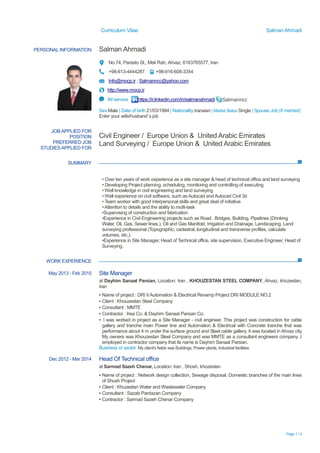 Curriculum Vitae Salman Ahmadi
Page 1 / 4
PERSONAL INFORMATION Salman Ahmadi
No.74, Parasto St., Meli Rah, Ahvaz, 6163765577, Iran
+98-613-4444287 +98-916-608-3354
Info@mocp.ir ; Salmanncc@yahoo.com
http://www.mocp.ir
IM service https://ir.linkedin.com/in/salmanahmadi Salmanncc
Sex Male | Date of birth 21/03/1984 | Nationality Iranaian | Marital Status Single | Spouse Job (if married)
Enter your wife/husband`s job
SUMMARY
WORK EXPERIENCE
JOB APPLIED FOR
POSITION
PREFERRED JOB
STUDIESAPPLIED FOR
Civil Engineer / Europe Union & United Arabic Emirates
Land Surveying / Europe Union & United Arabic Emirates
• Over ten years of work experience as a site manager & head of technical office and land surveying
• Developing Project planning, scheduling, monitoring and controlling of executing
• Well knowledge in civil engineering and land surveying
• Well experience on civil software, such as Autocad and Autocad Civil 3d
• Team worker with good interpersonal skills and great deal of initiative
•Attention to details and the ability to multi-task
•Supervising of construction and fabrication
•Experience in Civil Engineering projects such as Road , Bridges, Building, Pipelines (Drinking
Water, Oil, Gas, Sewer lines.), Oil and Gas Manifold, Irrigation and Drainage, Landscaping, Land
surveying professional (Topographic, cadastral, longitudinal and transverse profiles, calculate
volumes, etc.).
•Experience in Site Manager, Head of Technical office, site supervision, Executive Engineer, Head of
Surveying.
May 2013 - Feb 2015 Site Manager
at Dayhim Sanaat Parsian, Location: Iran , KHOUZESTAN STEEL COMPANY, Ahvaz, khozestan,
Iran
▪ Name of project : DRI IIAutomation & Electrical Revamp Project DRI MODULE NO.2
▪ Client : Khouzestan Steel Company
▪ Consultant : MMTE
▪ Contractor : Irisa Co. & Dayhim Sanaat Parsian Co.
▪ I was worked in project as a Site Manager - civil engineer. This project was construction for cable
gallery and tranche main Power line and Automation & Electrical with Concrete tranche that was
performance about 4 m under the surface ground and Steel cable gallery. It was located in Ahvaz city
My owners was Khouzestan Steel Company and was MMTE as a consultant engineers company .I
employed in contractor company that its name is Dayhim Sanaat Parsian.
Business or sector My client's fields was Buildings, Power plants, Industrial facilities
Dec 2012 - Mar 2014 Head Of Technical office
at Sarmad Sazeh Chenar, Location: Iran , Shosh, khozestan
▪ Name of project : Network design collection, Sewage disposal, Domestic branches of the main lines
of Shush Project
▪ Client : Khuzestan Water and Wastewater Company
▪ Consultant : Sazab Pardazan Company
▪ Contractor : Sarmad Sazeh Chenar Company
 