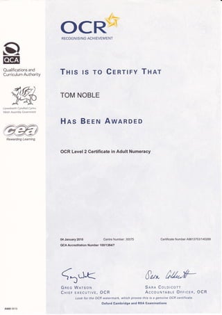 oEg
Oualifications and
Curriculum Authority
9,KLlywodraeth Cynulliad Cymru
Welsh Assembiy Covernment
Hns Beeru AwARDED
OCR*RECOGN ISING ACH IEVEMENT
Tnrs rs ro CrnrtFY Tnar
TOM NOBLE
OCR Level 2 Certificate in Adult Numeracy
04 January 2010 Centre Number: 30075
QCA Accreditation Number 1 001 1 36417
Gd<Gnec Warsoru
CHrer EXECUrrve, OCR
Look for the'OCR watermark, which proves this is a genuine OCR certificate.
Oxford Cambridge and RSA Examinations
Certificate Number A961 3753/1 40288
Sana Colorcorr
AccouNTAaLe OFFtcEn, OCR
A969 09 1 0
Rewarding Learning
 
