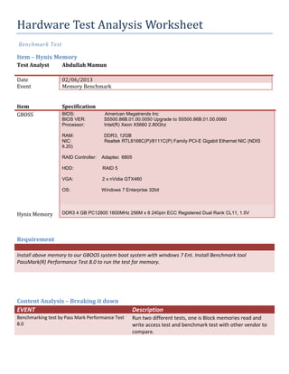 Hardware Test Analysis Worksheet
Benchmark Test
Item – Hynix Memory
Test Analyst Abdullah Mamun
Date 02/06/2013
Event Memory Benchmark
Item Specification
GBOSS BIOS: American Megatrends Inc
BIOS VER: S5500.86B.01.00.0050 Upgrade to S5500.86B.01.00.0060
Processor: Intel(R) Xeon X5660 2.80Ghz
RAM: DDR3, 12GB
NIC: Realtek RTL8168C(P)/8111C(P) Family PCI-E Gigabit Ethernet NIC (NDIS
6.20)
RAID Controller: Adaptec 6805
HDD: RAID 5
VGA: 2 x nVidia GTX460
OS: Windows 7 Enterprise 32bit
Hynix Memory DDR3 4 GB PC12800 1600MHz 256M x 8 240pin ECC Registered Dual Rank CL11, 1.5V
Requirement
Install above memory to our GBOOS system boot system with windows 7 Ent. Install Benchmark tool
PassMark(R) Performance Test 8.0 to run the test for memory.
Content Analysis – Breaking it down
EVENT Description
Benchmarking test by Pass Mark Performance Test
8.0
Run two different tests, one is Block memories read and
write access test and benchmark test with other vendor to
compare.
 