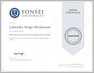 EDUCA
T
ION FOR EVE
R
YONE
CO
U
R
S
E
C E R T I F
I
C
A
TE
COURSE
CERTIFICATE
08/02/2016
Lokender Singh Shekhawat
Wireless Communication Emerging Technologies
an online non-credit course authorized by Yonsei University and offered through
Coursera
has successfully completed
Jong-Moon Chung
Professor, School of Electrical & Electronic Engineering
Director, Communications & Networking Laboratory
Verify at coursera.org/verify/MRSZZGVHZ5UD
Coursera has confirmed the identity of this individual and
their participation in the course.
 